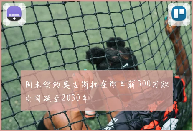 国米续约奥古斯托在即年薪300万欧合同延至2030年