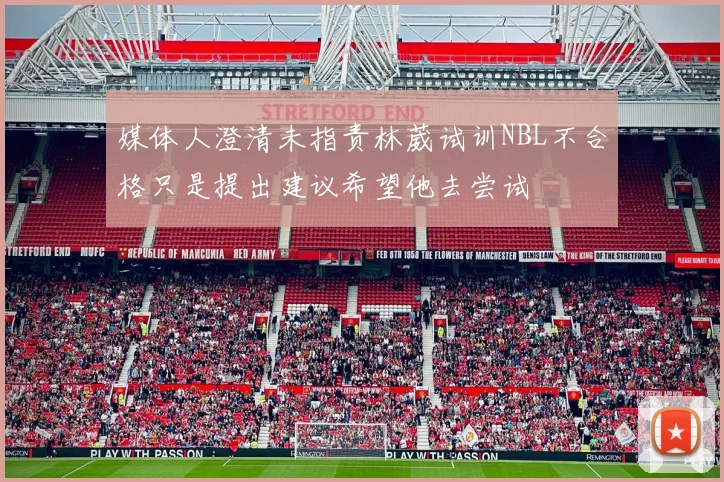 媒体人澄清未指责林葳试训NBL不合格只是提出建议希望他去尝试