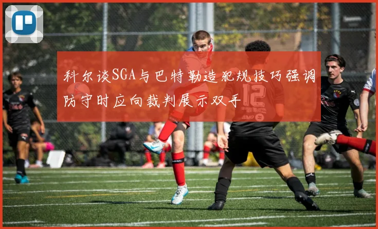科尔谈SGA与巴特勒造犯规技巧强调防守时应向裁判展示双手