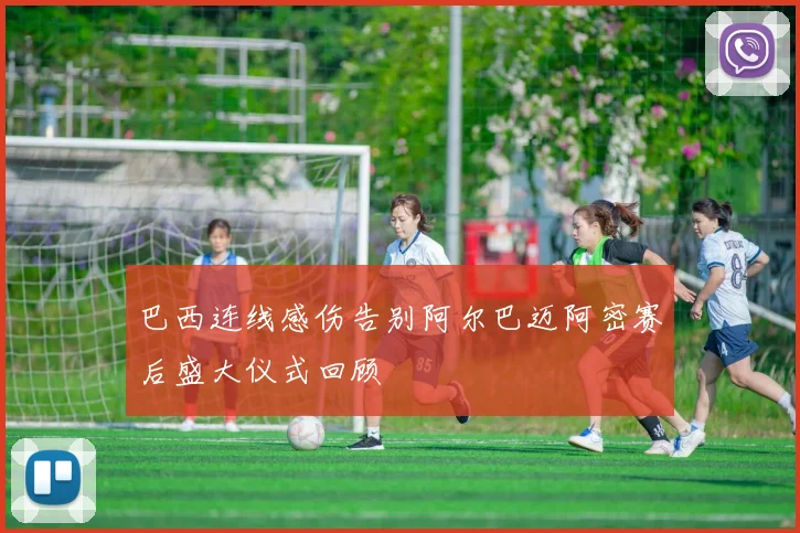 巴西连线感伤告别阿尔巴迈阿密赛后盛大仪式回顾