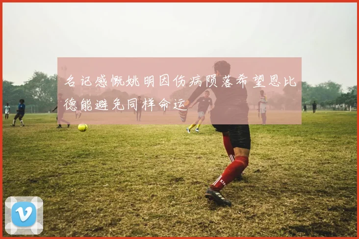 名记感慨姚明因伤病陨落希望恩比德能避免同样命运