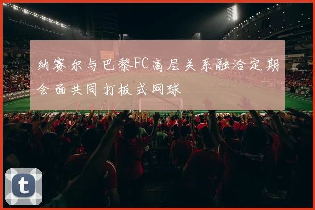 纳赛尔与巴黎FC高层关系融洽定期会面共同打板式网球