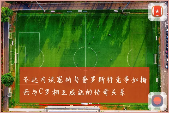 齐达内谈塞纳与普罗斯特竞争如梅西与C罗相互成就的传奇关系