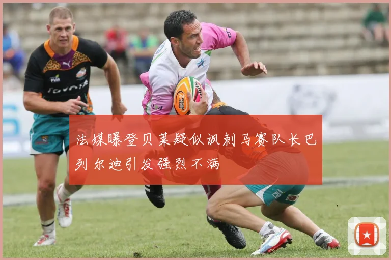 法媒曝登贝莱疑似讽刺马赛队长巴列尔迪引发强烈不满