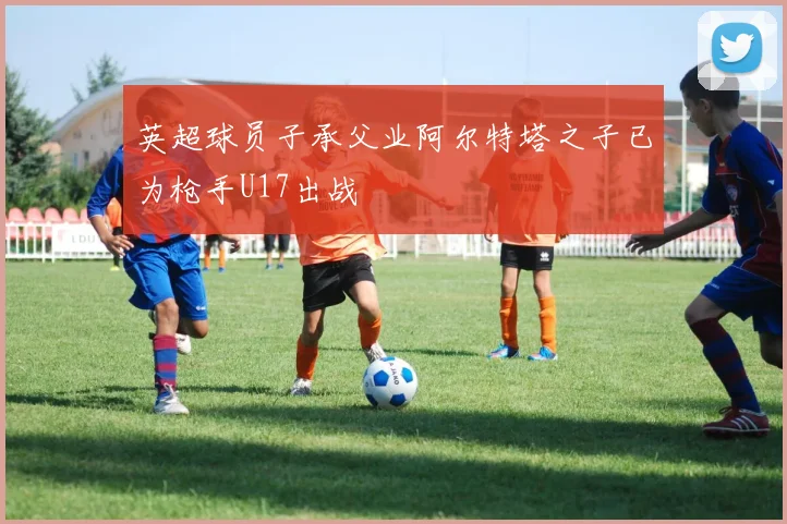 英超球员子承父业阿尔特塔之子已为枪手U17出战