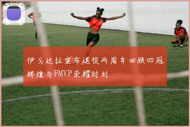 伊戈达拉宣布退役两周年回顾四冠辉煌与FMVP荣耀时刻