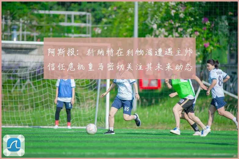 阿斯报：科纳特在利物浦遭遇主帅信任危机皇马密切关注其未来动态