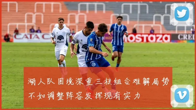 湖人队困境深重三核组合难解局势不如调整阵容发挥现有实力