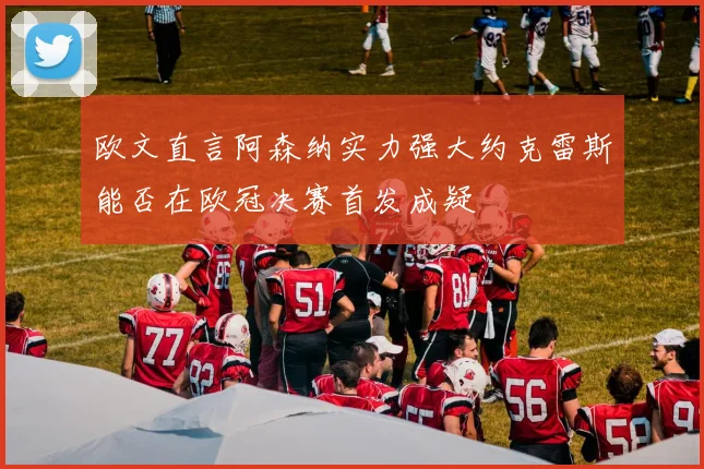 欧文直言阿森纳实力强大约克雷斯能否在欧冠决赛首发成疑
