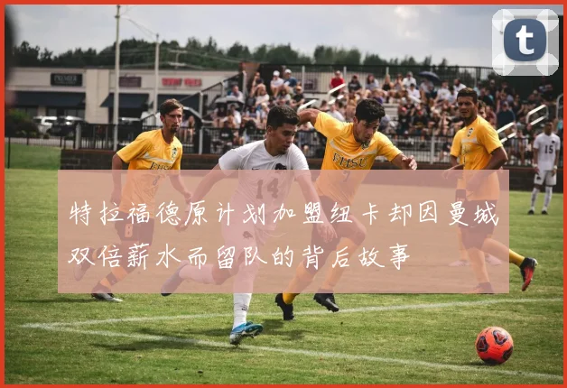 特拉福德原计划加盟纽卡却因曼城双倍薪水而留队的背后故事