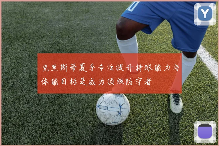 克里斯蒂夏季专注提升持球能力与体能目标是成为顶级防守者