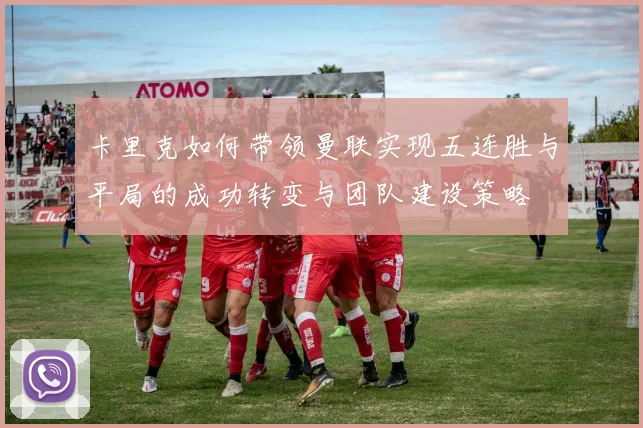 卡里克如何带领曼联实现五连胜与平局的成功转变与团队建设策略