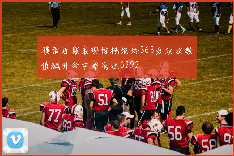 穆雷近期表现惊艳场均363分助攻数值飙升命中率高达6292
