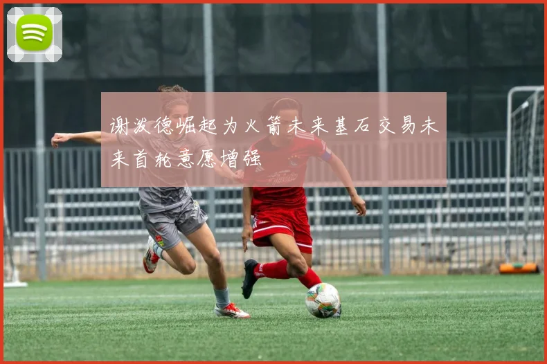 谢泼德崛起为火箭未来基石交易未来首轮意愿增强