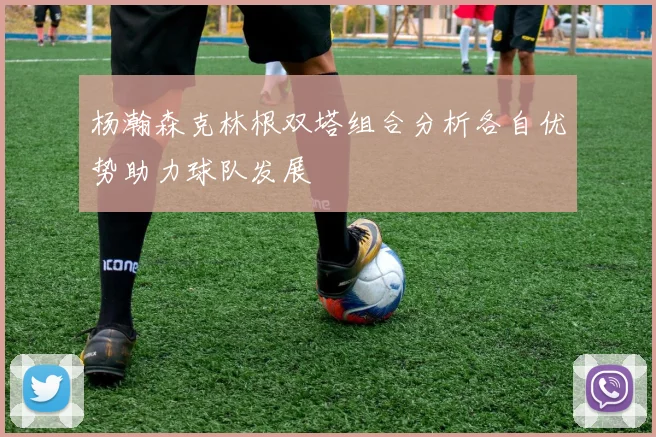 杨瀚森克林根双塔组合分析各自优势助力球队发展