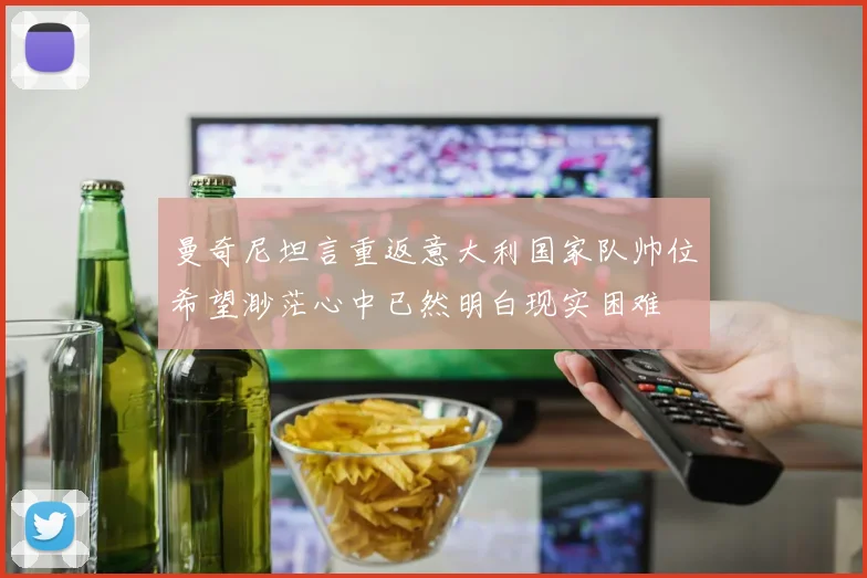 曼奇尼坦言重返意大利国家队帅位希望渺茫心中已然明白现实困难