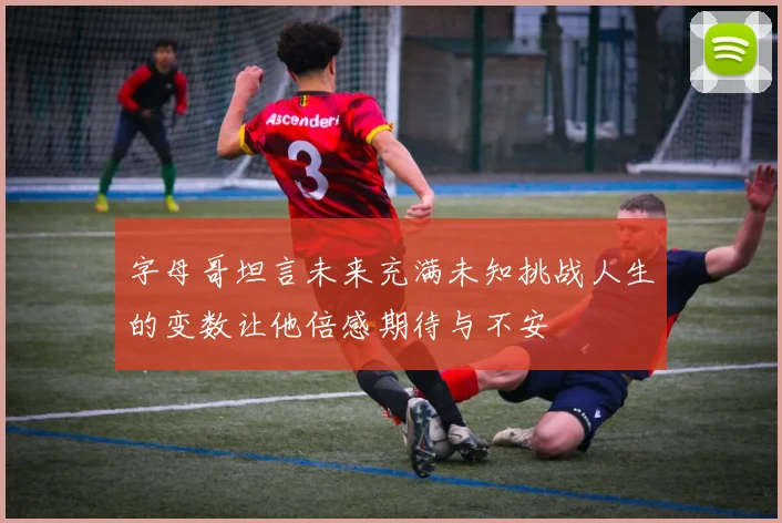 字母哥坦言未来充满未知挑战人生的变数让他倍感期待与不安