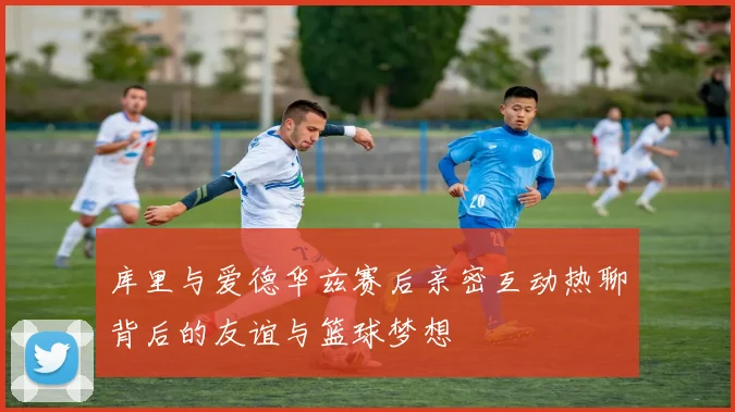 库里与爱德华兹赛后亲密互动热聊背后的友谊与篮球梦想