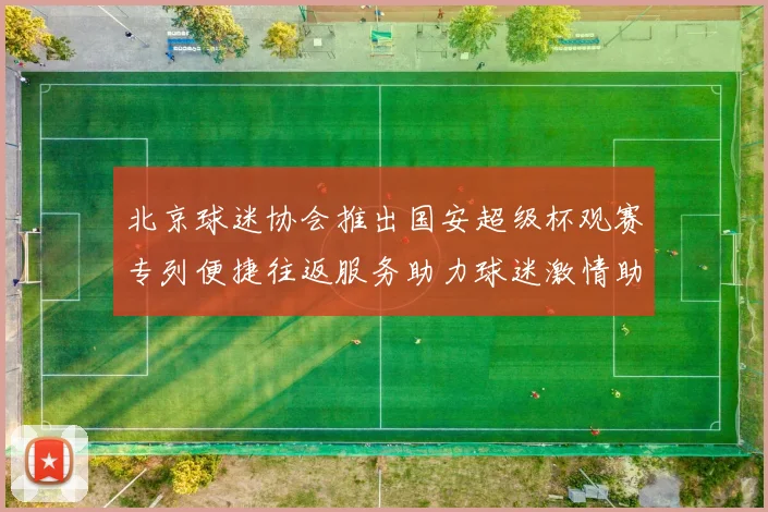 北京球迷协会推出国安超级杯观赛专列便捷往返服务助力球迷激情助阵