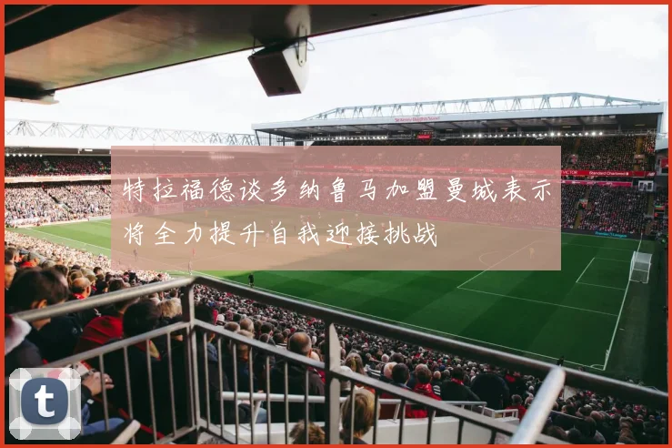 特拉福德谈多纳鲁马加盟曼城表示将全力提升自我迎接挑战
