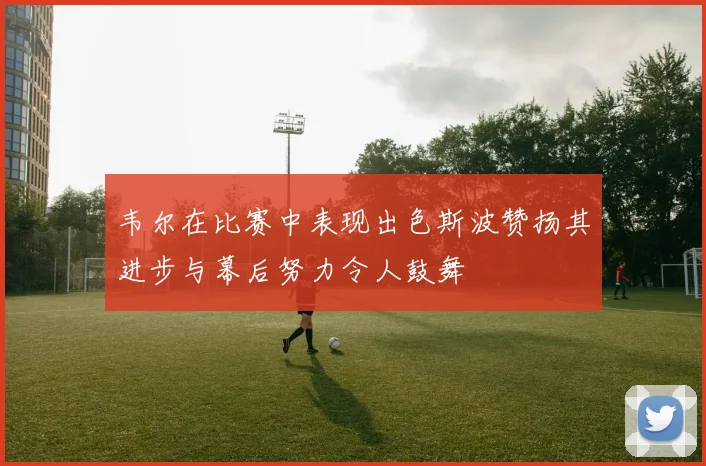 韦尔在比赛中表现出色斯波赞扬其进步与幕后努力令人鼓舞