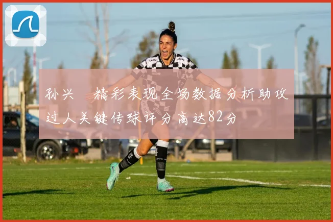 孙兴慜精彩表现全场数据分析助攻过人关键传球评分高达82分