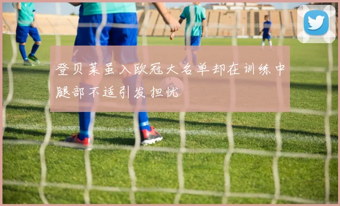 登贝莱虽入欧冠大名单却在训练中腿部不适引发担忧