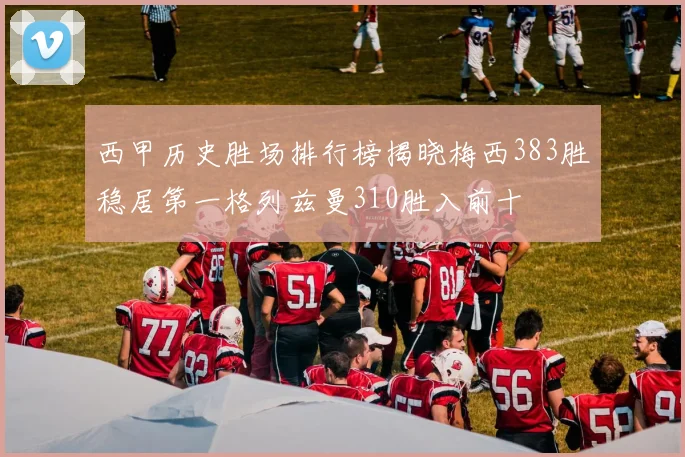 西甲历史胜场排行榜揭晓梅西383胜稳居第一格列兹曼310胜入前十