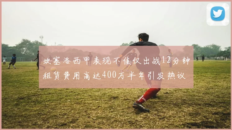 坎塞洛西甲表现不佳仅出战12分钟租赁费用高达400万半年引发热议