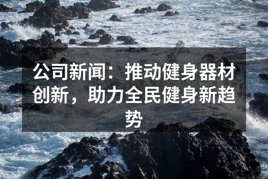 公司新闻：推动健身器材创新，助力全民健身新趋势