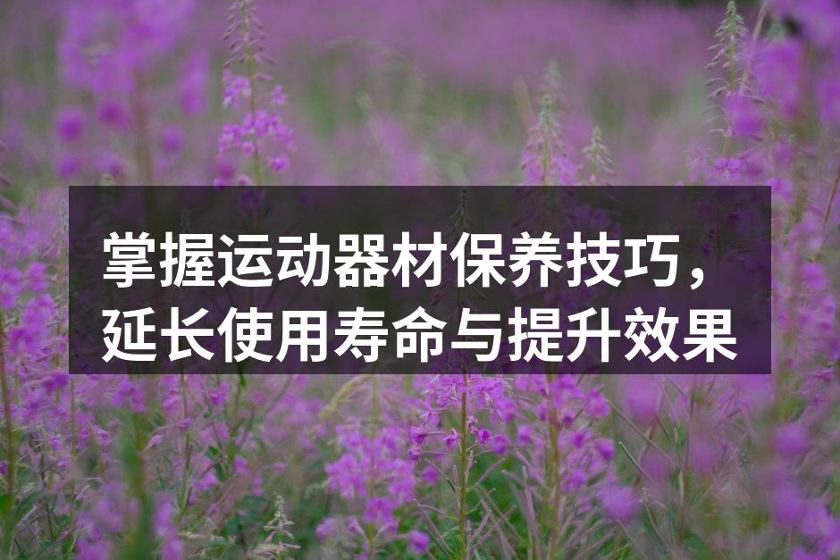 掌握运动器材保养技巧，延长使用寿命与提升效果